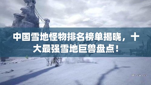 中国雪地怪物排名榜单揭晓，十大最强雪地巨兽盘点！